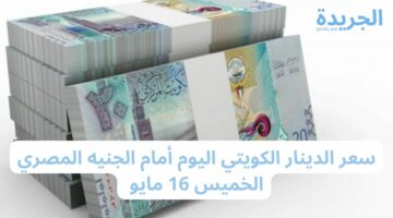 كدا لازم تسافر الكويت.. سعر الدينار الكويتي اليوم أمام الجنيه المصري الخميس 16 مايو