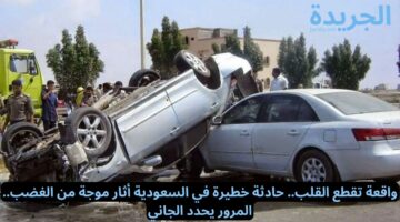 واقعة تقطع القلب.. حادثة خطيرة في السعودية أثار موجة من الغضب.. المرور يحدد الجاني
