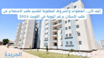 إليك الآن.. الخطوات والشروط المطلوبة لتقديم طلب الاستعلام عن طلب الإسكان برقم الهوية في الكويت 2024