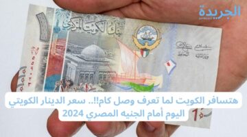 هتسافر الكويت لما تعرف وصل كام!!.. سعر الدينار الكويتي اليوم أمام الجنيه المصري 2024