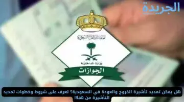 هل يمكن تمديد تأشيرة الخروج والعودة في السعودية؟ تعرف على شروط وخطوات تمديد التأشيرة من هنا!!