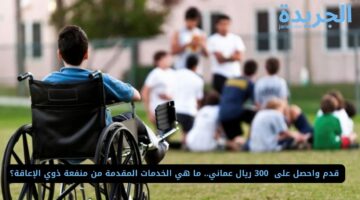  قدم واحصل على  300 ريال عماني.. ما هي الخدمات المقدمة من منفعة ذوي الإعاقة؟