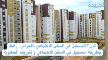 الآن!! التسجيل في السكن الاجتماعي بالجزائر.. رابط وطريقة التسجيل في السكن الاجتماعي والشروط المطلوبة