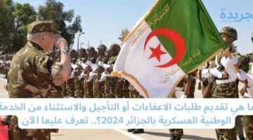 ما هي تقديم طلبات الاعفاءات أو التأجيل والاستثناء من الخدمة الوطنية العسكرية بالجزائر 2024؟.. تعرف عليعا الآن