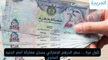لأول مرة … سعر الدرهم الإماراتي يسجل مفاجأة أمام الجنيه المصري