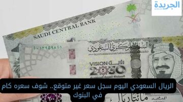 الريال السعودي اليوم سجل سعر غير متوقع.. شوف سعره كام في البنوك
