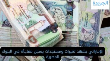 الإماراتي يشهد تغيرات ومستجدات يسجل مفاجأة في البنوك المصرية