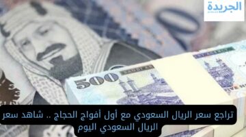 تراجع سعر الريال السعودي مع أول أفواج الحجاج.. تعرف علي سعره كام اليوم