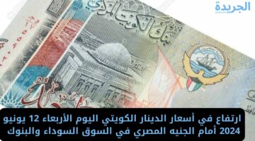 ارتفاع في أسعار الدينار الكويتي اليوم الأربعاء 12 يونيو 2024 أمام الجنيه المصري في السوق السوداء والبنوك