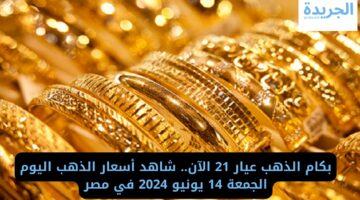 بكام الذهب عيار 21 الآن.. شاهد أسعار الذهب اليوم الجمعة 14 يونيو 2024 في مصر
