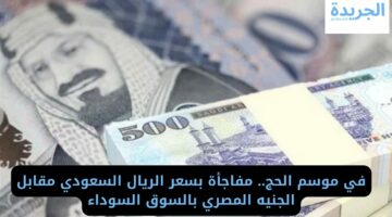 في موسم الحج.. مفاجأة بسعر الريال السعودي مقابل الجنيه المصري بالسوق السوداء