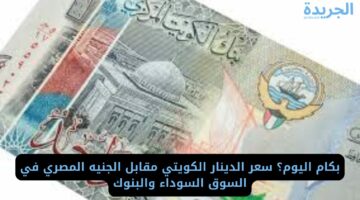بكام اليوم؟ سعر الدينار الكويتي مقابل الجنيه المصري في السوق السوداء والبنوك
