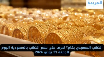 الذهب السعودي بكام؟ تعرف علي سعره اليوم الجمعة 21 يونيو 2024