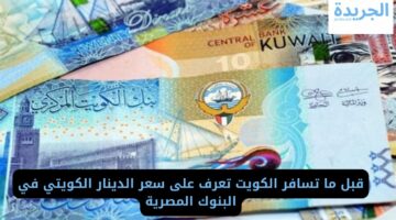 قبل ما تسافر الكويت تعرف على سعر الدينار الكويتي في البنوك المصرية