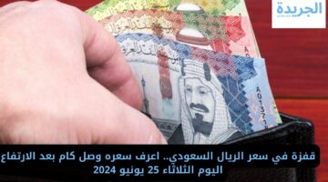 قفزة في سعر الريال السعودي.. اعرف سعره وصل كام بعد الارتفاع اليوم الثلاثاء 25 يونيو 2024