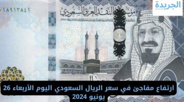ارتفاع مفاجئ في سعر الريال السعودي اليوم الأربعاء 26 يونيو 2024