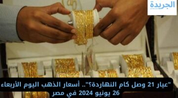 “عيار 21 وصل كام النهاردة؟”.. أسعار الذهب اليوم الأربعاء 26 يونيو 2024 في مصر