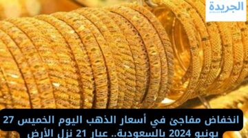 انخفاض مفاجئ في أسعار الذهب اليوم الخميس 27 يونيو 2024 بالسعودية.. عيار 21 نزل الأرض 
