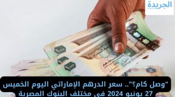 “وصل كام؟”.. سعر الدرهم الإماراتي اليوم الخميس 27 يونيو 2024 في مختلف البنوك المصرية