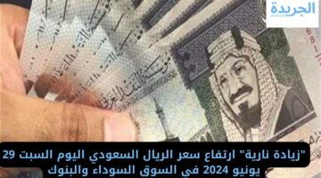 “زيادة نارية” ارتفاع سعر الريال السعودي اليوم السبت 29 يونيو 2024 في السوق السوداء والبنوك