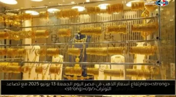 ارتفاع أسعار الذهب في مصر اليوم الجمعة 13 يونيو 2025 مع تصاعد التوترات